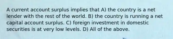 A current account surplus implies that A) the country is a net lender with the rest of the world. B) the country is running a net capital account surplus. C) foreign investment in domestic securities is at very low levels. D) All of the above.