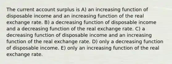 The current account surplus is A) an increasing function of disposable income and an increasing function of the real exchange rate. B) a decreasing function of disposable income and a decreasing function of the real exchange rate. C) a decreasing function of disposable income and an increasing function of the real exchange rate. D) only a decreasing function of disposable income. E) only an increasing function of the real exchange rate.