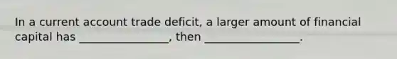 In a current account trade deficit, a larger amount of financial capital has ________________, then _________________.