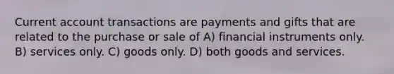 Current account transactions are payments and gifts that are related to the purchase or sale of A) financial instruments only. B) services only. C) goods only. D) both goods and services.