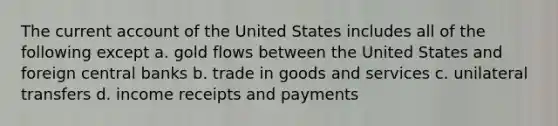 The current account of the United States includes all of the following except a. ​gold flows between the United States and foreign central banks b. ​trade in goods and services c. ​unilateral transfers d. ​income receipts and payments