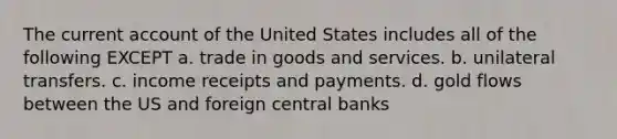 The current account of the United States includes all of the following EXCEPT a. trade in goods and services. b. unilateral transfers. c. income receipts and payments. d. gold flows between the US and foreign central banks