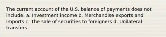 The current account of the U.S. balance of payments does not include: a. Investment income b. Merchandise exports and imports c. The sale of securities to foreigners d. Unilateral transfers