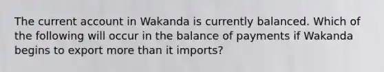 The current account in Wakanda is currently balanced. Which of the following will occur in the balance of payments if Wakanda begins to export more than it imports?