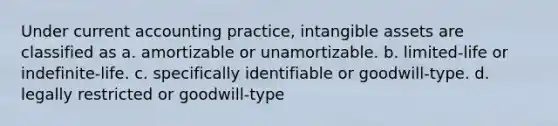 Under current accounting practice, intangible assets are classified as a. amortizable or unamortizable. b. limited-life or indefinite-life. c. specifically identifiable or goodwill-type. d. legally restricted or goodwill-type