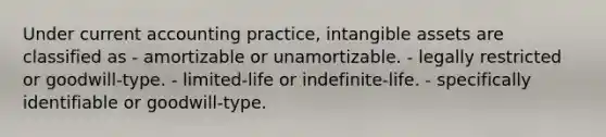 Under current accounting practice, <a href='https://www.questionai.com/knowledge/kfaeAOzavC-intangible-assets' class='anchor-knowledge'>intangible assets</a> are classified as - amortizable or unamortizable. - legally restricted or goodwill-type. - limited-life or indefinite-life. - specifically identifiable or goodwill-type.