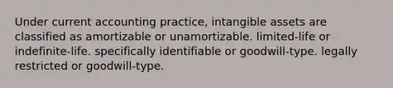 Under current accounting practice, intangible assets are classified as amortizable or unamortizable. limited-life or indefinite-life. specifically identifiable or goodwill-type. legally restricted or goodwill-type.