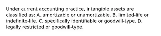 Under current accounting practice, intangible assets are classified as: A. amortizable or unamortizable. B. limited-life or indefinite-life. C. specifically identifiable or goodwill-type. D. legally restricted or goodwill-type.