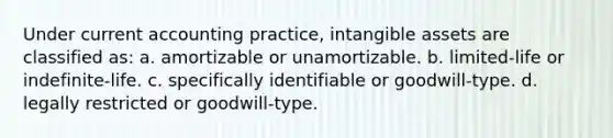 Under current accounting practice, intangible assets are classified as: a. amortizable or unamortizable. b. limited-life or indefinite-life. c. specifically identifiable or goodwill-type. d. legally restricted or goodwill-type.