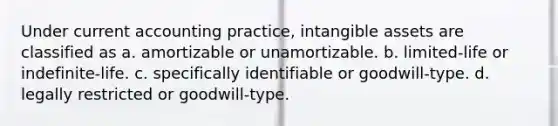 Under current accounting practice, <a href='https://www.questionai.com/knowledge/kfaeAOzavC-intangible-assets' class='anchor-knowledge'>intangible assets</a> are classified as a. amortizable or unamortizable. b. limited-life or indefinite-life. c. specifically identifiable or goodwill-type. d. legally restricted or goodwill-type.