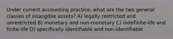 Under current accounting practice, what are the two general classes of intangible assets? A) legally restricted and unrestricted B) monetary and non-monetary C) indefinite-life and finite-life D) specifically identifiable and non-identifiable