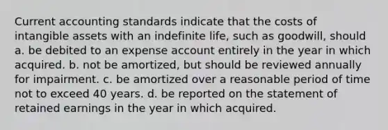 Current accounting standards indicate that the costs of intangible assets with an indefinite life, such as goodwill, should a. be debited to an expense account entirely in the year in which acquired. b. not be amortized, but should be reviewed annually for impairment. c. be amortized over a reasonable period of time not to exceed 40 years. d. be reported on the statement of retained earnings in the year in which acquired.