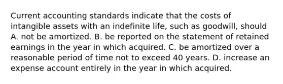 Current accounting standards indicate that the costs of intangible assets with an indefinite life, such as goodwill, should A. not be amortized. B. be reported on the statement of retained earnings in the year in which acquired. C. be amortized over a reasonable period of time not to exceed 40 years. D. increase an expense account entirely in the year in which acquired.