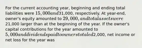 For the current accounting year, beginning and ending total liabilities were 15,000 and31,000, respectively. At year-end, owner's equity amounted to 29,000, and total assets were21,000 larger than at the beginning of the year. If the owner's capital contributions for the year amounted to 5,000 and dividends paid to owners totaled2,000, net income or net loss for the year was