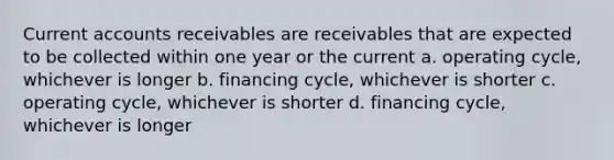 Current accounts receivables are receivables that are expected to be collected within one year or the current a. operating cycle, whichever is longer b. financing cycle, whichever is shorter c. operating cycle, whichever is shorter d. financing cycle, whichever is longer