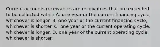 Current accounts receivables are receivables that are expected to be collected within A. one year or the current financing cycle, whichever is longer. B. one year or the current financing cycle, whichever is shorter. C. one year or the current operating cycle, whichever is longer. D. one year or the current operating cycle, whichever is shorter.