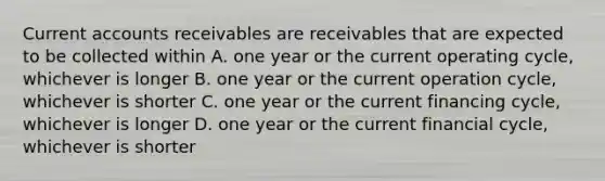 Current accounts receivables are receivables that are expected to be collected within A. one year or the current operating cycle, whichever is longer B. one year or the current operation cycle, whichever is shorter C. one year or the current financing cycle, whichever is longer D. one year or the current financial cycle, whichever is shorter