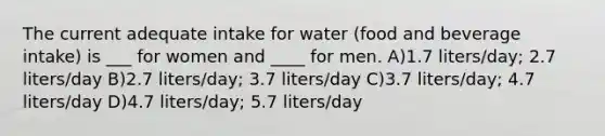 The current adequate intake for water (food and beverage intake) is ___ for women and ____ for men. A)1.7 liters/day; 2.7 liters/day B)2.7 liters/day; 3.7 liters/day C)3.7 liters/day; 4.7 liters/day D)4.7 liters/day; 5.7 liters/day