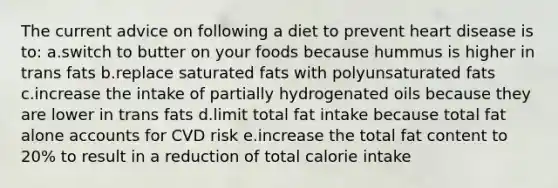 The current advice on following a diet to prevent heart disease is to: a.switch to butter on your foods because hummus is higher in trans fats b.replace saturated fats with polyunsaturated fats c.increase the intake of partially hydrogenated oils because they are lower in trans fats d.limit total fat intake because total fat alone accounts for CVD risk e.increase the total fat content to 20% to result in a reduction of total calorie intake