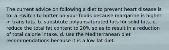 The current advice on following a diet to prevent heart disease is to: a. switch to butter on your foods because margarine is higher in trans fats. b. substitute polyunsaturated fats for solid fats. c. reduce the total fat content to 20% so as to result in a reduction of total calorie intake. d. use the Mediterranean diet recommendations because it is a low-fat diet.