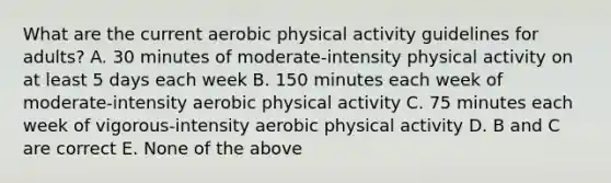 What are the current aerobic physical activity guidelines for adults? A. 30 minutes of moderate-intensity physical activity on at least 5 days each week B. 150 minutes each week of moderate-intensity aerobic physical activity C. 75 minutes each week of vigorous-intensity aerobic physical activity D. B and C are correct E. None of the above