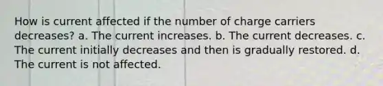 How is current affected if the number of charge carriers decreases? a. The cur<a href='https://www.questionai.com/knowledge/kFahPH4ZoD-rent-increase' class='anchor-knowledge'>rent increase</a>s. b. The current decreases. c. The current initially decreases and then is gradually restored. d. The current is not affected.