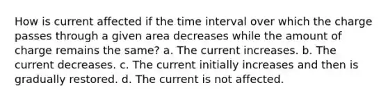 How is current affected if the time interval over which the charge passes through a given area decreases while the amount of charge remains the same? a. The current increases. b. The current decreases. c. The current initially increases and then is gradually restored. d. The current is not affected.