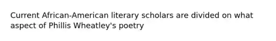 Current African-American literary scholars are divided on what aspect of Phillis Wheatley's poetry