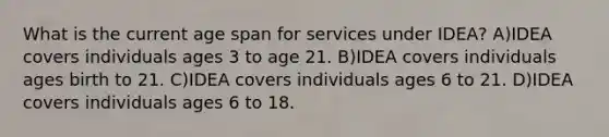 What is the current age span for services under IDEA? A)IDEA covers individuals ages 3 to age 21. B)IDEA covers individuals ages birth to 21. C)IDEA covers individuals ages 6 to 21. D)IDEA covers individuals ages 6 to 18.