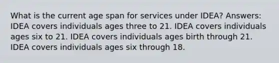 What is the current age span for services under IDEA? Answers: IDEA covers individuals ages three to 21. IDEA covers individuals ages six to 21. IDEA covers individuals ages birth through 21. IDEA covers individuals ages six through 18.