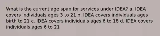 What is the current age span for services under IDEA? a. IDEA covers individuals ages 3 to 21 b. IDEA covers individuals ages birth to 21 c. IDEA covers individuals ages 6 to 18 d. IDEA covers individuals ages 6 to 21