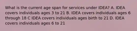 What is the current age span for services under IDEA? A. IDEA covers individuals ages 3 to 21 B. IDEA covers individuals ages 6 through 18 C IDEA covers individuals ages birth to 21 D. IDEA covers individuals ages 6 to 21