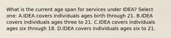 What is the current age span for services under IDEA? Select one: A.IDEA covers individuals ages birth through 21. B.IDEA covers individuals ages three to 21. C.IDEA covers individuals ages six through 18. D.IDEA covers individuals ages six to 21.