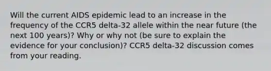 Will the current AIDS epidemic lead to an increase in the frequency of the CCR5 delta-32 allele within <a href='https://www.questionai.com/knowledge/k3kaQH73w3-the-near-future' class='anchor-knowledge'>the near future</a> (the next 100 years)? Why or why not (be sure to explain the evidence for your conclusion)? CCR5 delta-32 discussion comes from your reading.