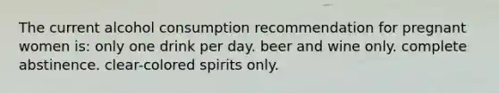 The current alcohol consumption recommendation for pregnant women is: only one drink per day. beer and wine only. complete abstinence. clear-colored spirits only.