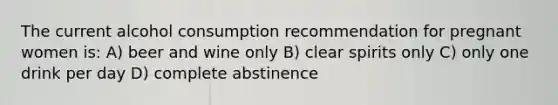 The current alcohol consumption recommendation for pregnant women is: A) beer and wine only B) clear spirits only C) only one drink per day D) complete abstinence