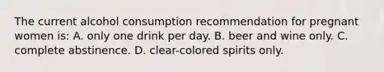 The current alcohol consumption recommendation for pregnant women is: A. only one drink per day. B. beer and wine only. C. complete abstinence. D. clear-colored spirits only.