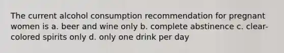 The current alcohol consumption recommendation for pregnant women is a. beer and wine only b. complete abstinence c. clear-colored spirits only d. only one drink per day