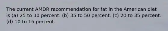 The current AMDR recommendation for fat in the American diet is (a) 25 to 30 percent. (b) 35 to 50 percent. (c) 20 to 35 percent. (d) 10 to 15 percent.