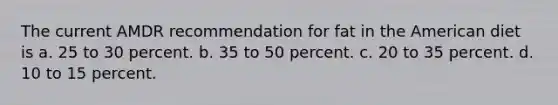 The current AMDR recommendation for fat in the American diet is a. 25 to 30 percent. b. 35 to 50 percent. c. 20 to 35 percent. d. 10 to 15 percent.