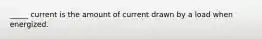 _____ current is the amount of current drawn by a load when energized.