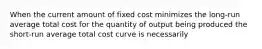 When the current amount of fixed cost minimizes the long-run average total cost for the quantity of output being produced the short-run average total cost curve is necessarily