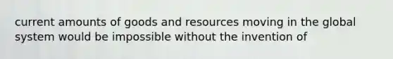 current amounts of goods and resources moving in the global system would be impossible without the invention of