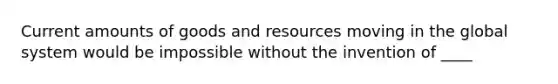 Current amounts of goods and resources moving in the global system would be impossible without the invention of ____