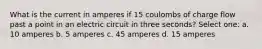 What is the current in amperes if 15 coulombs of charge flow past a point in an electric circuit in three seconds? Select one: a. 10 amperes b. 5 amperes c. 45 amperes d. 15 amperes