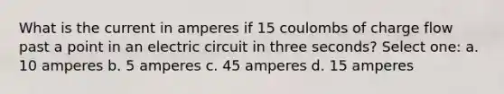 What is the current in amperes if 15 coulombs of charge flow past a point in an electric circuit in three seconds? Select one: a. 10 amperes b. 5 amperes c. 45 amperes d. 15 amperes