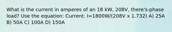 What is the current in amperes of an 18 kW, 208V, there's-phase load? Use the equation: Current: I=1800W/(208V x 1.732) A) 25A B) 50A C) 100A D) 150A