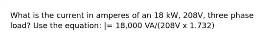 What is the current in amperes of an 18 kW, 208V, three phase load? Use the equation: |= 18,000 VA/(208V x 1.732)