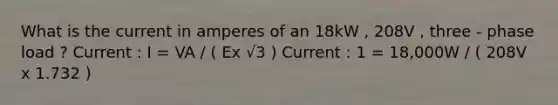 What is the current in amperes of an 18kW , 208V , three - phase load ? Current : I = VA / ( Ex √3 ) Current : 1 = 18,000W / ( 208V x 1.732 )