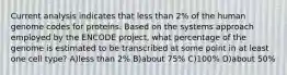 Current analysis indicates that less than 2% of the human genome codes for proteins. Based on the systems approach employed by the ENCODE project, what percentage of the genome is estimated to be transcribed at some point in at least one cell type? A)less than 2% B)about 75% C)100% D)about 50%